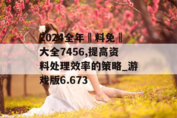 2024全年資料免費大全7456,提高资料处理效率的策略_游戏版6.673