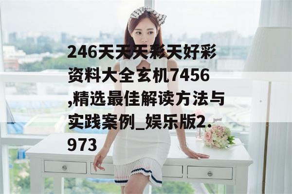 246天天天彩天好彩资料大全玄机7456,精选最佳解读方法与实践案例_娱乐版2.973