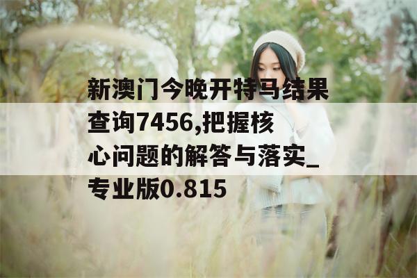 新澳门今晚开特马结果查询7456,把握核心问题的解答与落实_专业版0.815