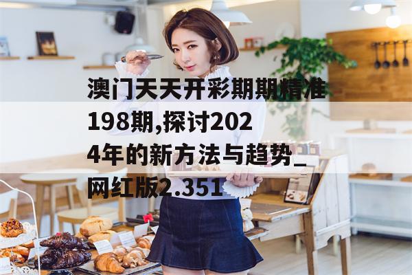 澳门天天开彩期期精准198期,探讨2024年的新方法与趋势_网红版2.351