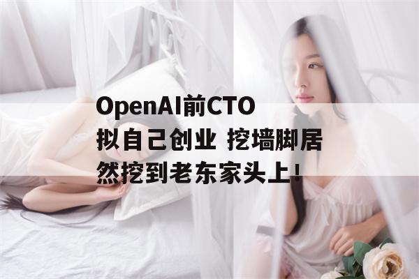 OpenAI前CTO拟自己创业 挖墙脚居然挖到老东家头上！