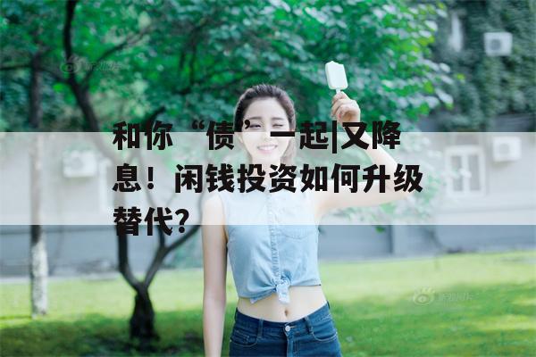 和你“债”一起|又降息！闲钱投资如何升级替代？