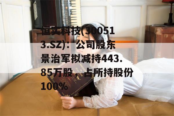 恒实科技(300513.SZ)：公司股东景治军拟减持443.85万股，占所持股份100%