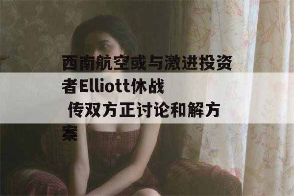 西南航空或与激进投资者Elliott休战 传双方正讨论和解方案