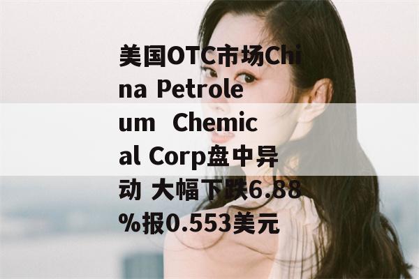 美国OTC市场China Petroleum  Chemical Corp盘中异动 大幅下跌6.88%报0.553美元