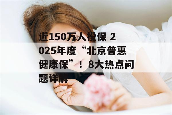 近150万人投保 2025年度“北京普惠健康保”！8大热点问题详解