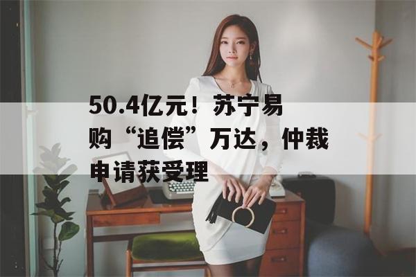 50.4亿元！苏宁易购“追偿”万达，仲裁申请获受理