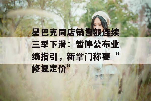 星巴克同店销售额连续三季下滑：暂停公布业绩指引，新掌门称要“修复定价”