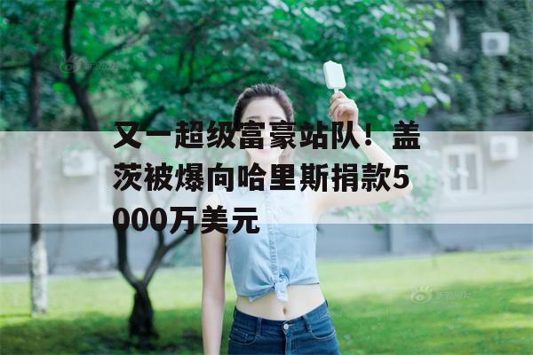 又一超级富豪站队！盖茨被爆向哈里斯捐款5000万美元