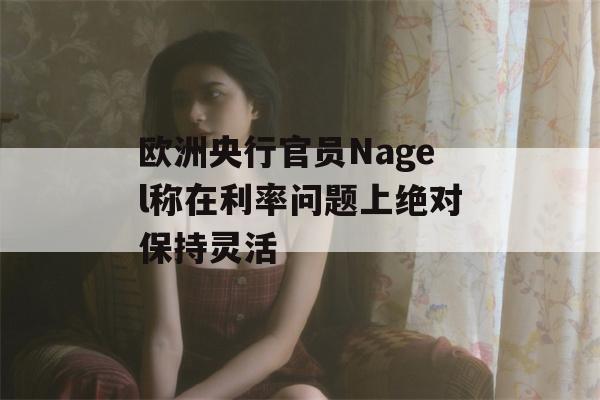 欧洲央行官员Nagel称在利率问题上绝对保持灵活