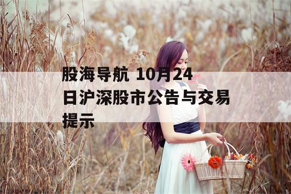 股海导航 10月24日沪深股市公告与交易提示