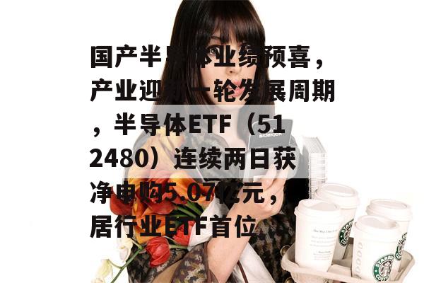 国产半导体业绩预喜，产业迎新一轮发展周期，半导体ETF（512480）连续两日获净申购5.07亿元，居行业ETF首位