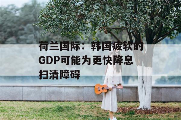 荷兰国际：韩国疲软的GDP可能为更快降息扫清障碍