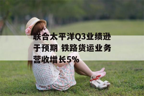 联合太平洋Q3业绩逊于预期 铁路货运业务营收增长5%