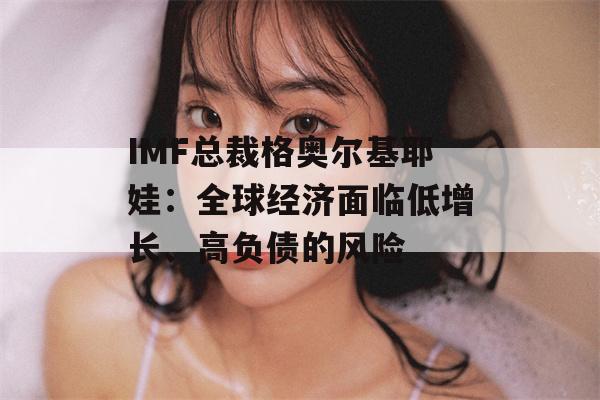 IMF总裁格奥尔基耶娃：全球经济面临低增长、高负债的风险