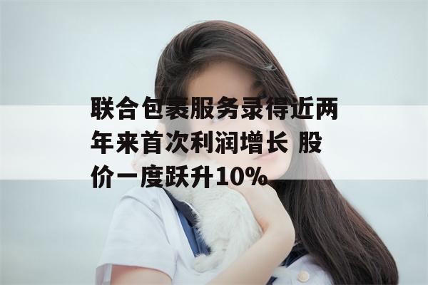 联合包裹服务录得近两年来首次利润增长 股价一度跃升10%