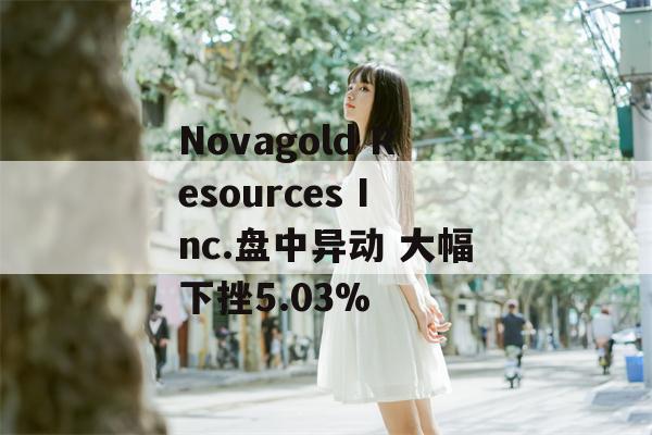 Novagold Resources Inc.盘中异动 大幅下挫5.03%