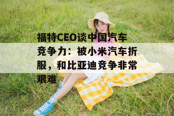 福特CEO谈中国汽车竞争力：被小米汽车折服，和比亚迪竞争非常艰难