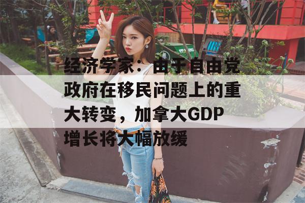 经济学家：由于自由党政府在移民问题上的重大转变，加拿大GDP增长将大幅放缓