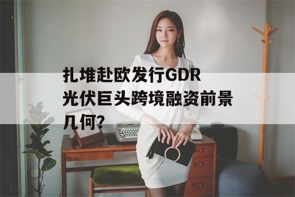 扎堆赴欧发行GDR 光伏巨头跨境融资前景几何？