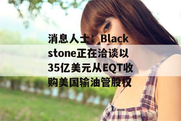 消息人士：Blackstone正在洽谈以35亿美元从EQT收购美国输油管股权