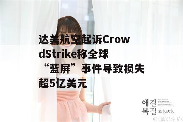 达美航空起诉CrowdStrike称全球“蓝屏”事件导致损失超5亿美元