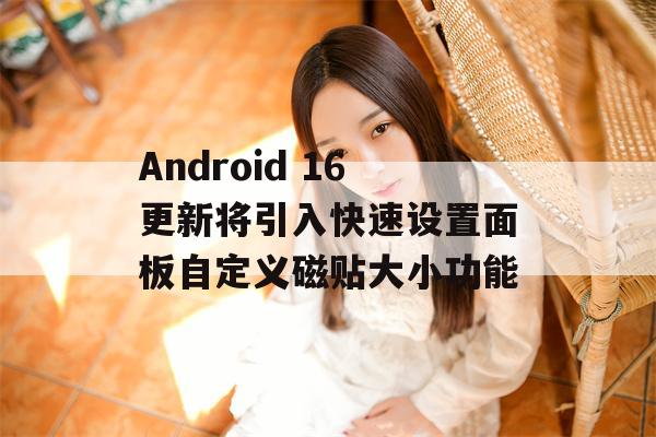 Android 16更新将引入快速设置面板自定义磁贴大小功能