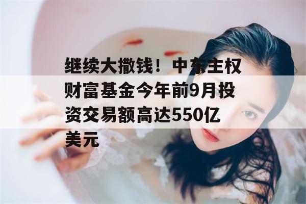 继续大撒钱！中东主权财富基金今年前9月投资交易额高达550亿美元