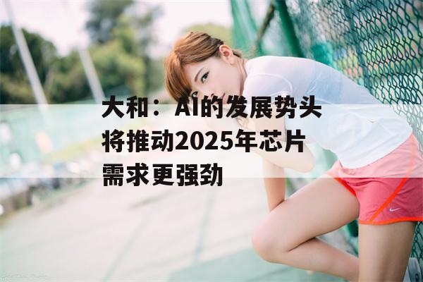 大和：AI的发展势头将推动2025年芯片需求更强劲