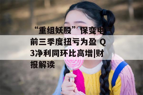 “重组妖股”保变电气前三季度扭亏为盈 Q3净利同环比高增|财报解读