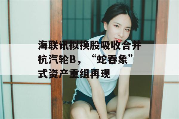 海联讯拟换股吸收合并杭汽轮B，“蛇吞象”式资产重组再现