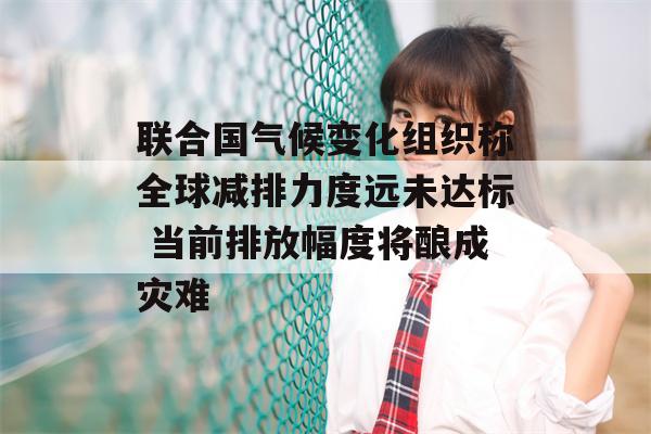 联合国气候变化组织称全球减排力度远未达标 当前排放幅度将酿成灾难