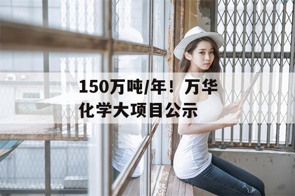 150万吨/年！万华化学大项目公示