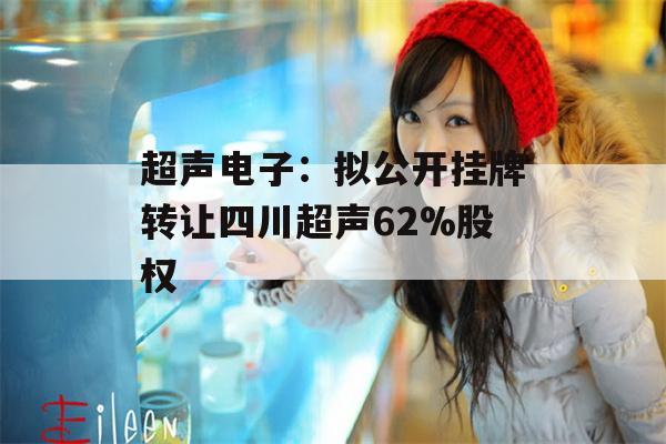 超声电子：拟公开挂牌转让四川超声62%股权