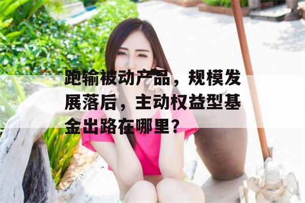 跑输被动产品，规模发展落后，主动权益型基金出路在哪里？