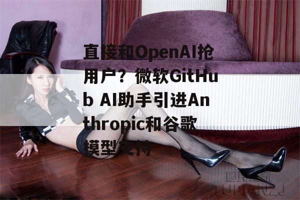 直接和OpenAI抢用户？微软GitHub AI助手引进Anthropic和谷歌模型支持