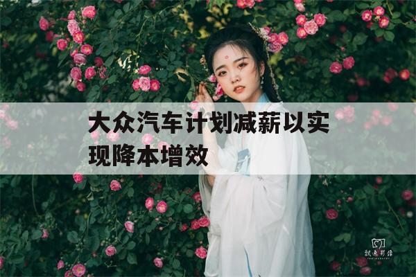 大众汽车计划减薪以实现降本增效