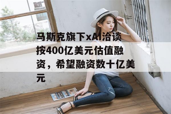 马斯克旗下xAI洽谈按400亿美元估值融资，希望融资数十亿美元