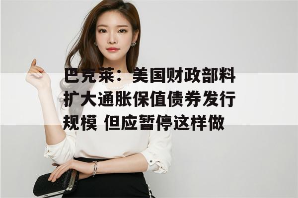 巴克莱：美国财政部料扩大通胀保值债券发行规模 但应暂停这样做