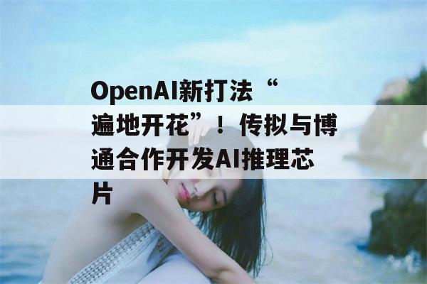 OpenAI新打法“遍地开花”！传拟与博通合作开发AI推理芯片