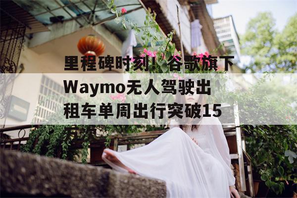 里程碑时刻！谷歌旗下Waymo无人驾驶出租车单周出行突破15万次