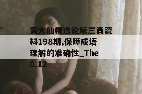 黄大仙精选论坛三肖资料198期,保障成语理解的准确性_The0.12