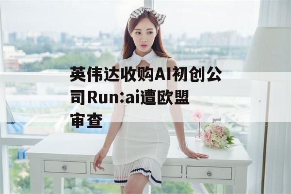 英伟达收购AI初创公司Run:ai遭欧盟审查