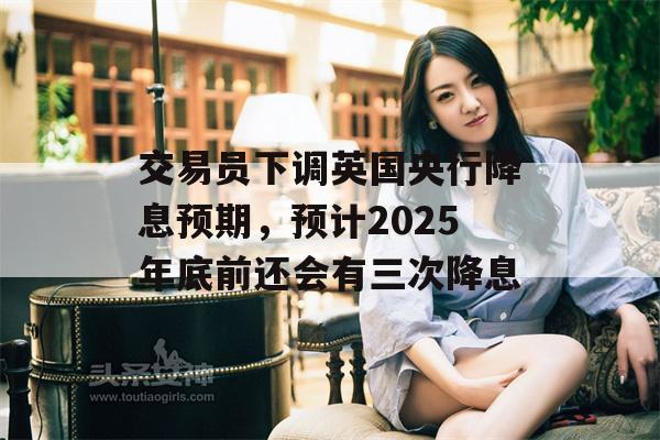 交易员下调英国央行降息预期，预计2025年底前还会有三次降息