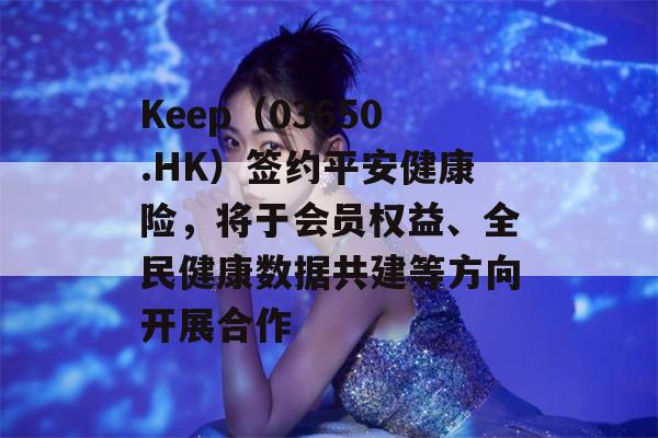 Keep（03650.HK）签约平安健康险，将于会员权益、全民健康数据共建等方向开展合作