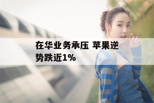 在华业务承压 苹果逆势跌近1%