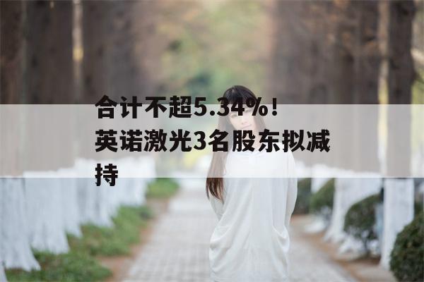 合计不超5.34%！英诺激光3名股东拟减持