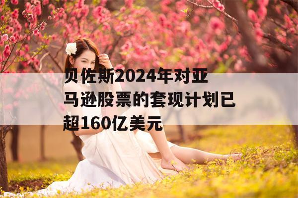 贝佐斯2024年对亚马逊股票的套现计划已超160亿美元