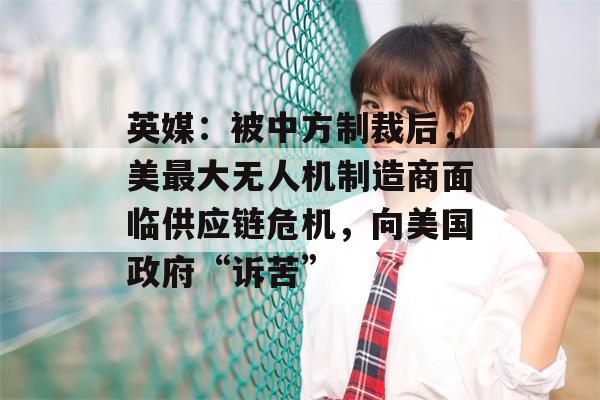 英媒：被中方制裁后，美最大无人机制造商面临供应链危机，向美国政府“诉苦”