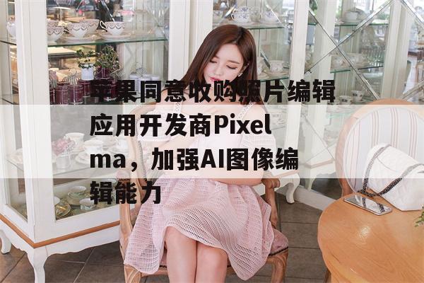 苹果同意收购照片编辑应用开发商Pixelma，加强AI图像编辑能力